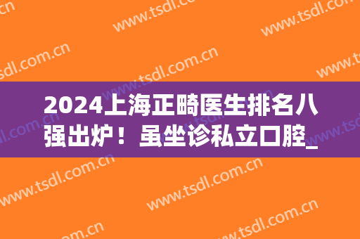 2024上海正畸医生排名八强出炉！虽坐诊私立口腔_但实力口碑不比公立差