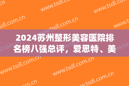 2024苏州整形美容医院排名榜八强总评，爱思特、美立方强强入围|速览~(苏州整形三甲医院排名)