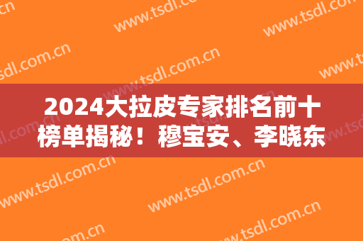 2024大拉皮专家排名前十榜单揭秘！穆宝安、李晓东等大咖领衔前三！个个实力派