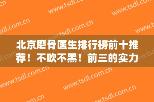 北京磨骨医生排行榜前十推荐！不吹不黑！前三的实力口碑很厉害~(北京哪家医院磨骨最厉害)