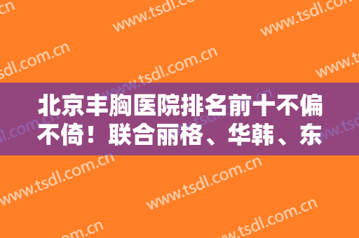 北京丰胸医院排名前十不偏不倚！联合丽格、华韩、东方和谐等正中下怀！