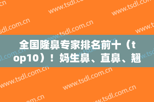 全国隆鼻专家排名前十（top10）！妈生鼻、直鼻、翘鼻等样样精通！(全国鼻整形专家排名)