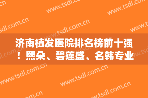 济南植发医院排名榜前十强！熙朵、碧莲盛、名韩专业机构领先top10强(济南有哪些植发医院)