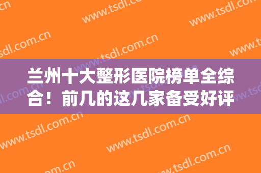 兰州十大整形医院榜单全综合！前几的这几家备受好评！(兰州整形医院排名前三)