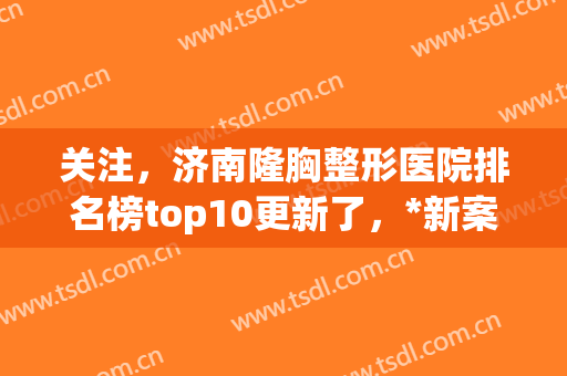 关注，济南隆胸整形医院排名榜top10更新了，*新案例*曝光！(山东济南三甲整形医院)
