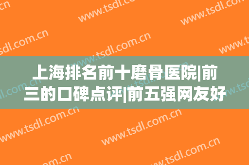 上海排名前十磨骨医院|前三的口碑点评|前五强网友好评不断(上海专业磨骨医院排名)