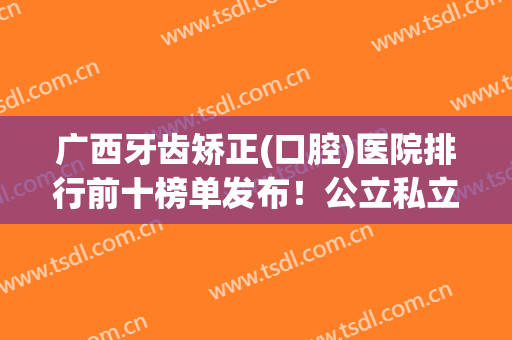 广西牙齿矫正(口腔)医院排行前十榜单发布！公立私立口碑测评！正畸不贵还好