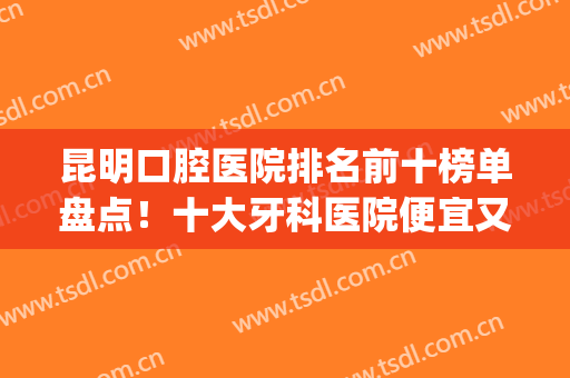 昆明口腔医院排名前十榜单盘点！十大牙科医院便宜又好！无一例外(昆明哪家牙科医院好)