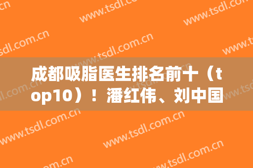 成都吸脂医生排名前十（top10）！潘红伟、刘中国、邓萌等专业对口！(成都排前五的吸脂医院)
