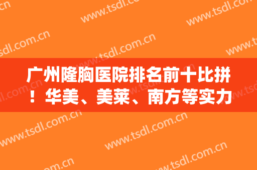广州隆胸医院排名前十比拼！华美、美莱、南方等实力归纳！(广州隆胸专家排名)