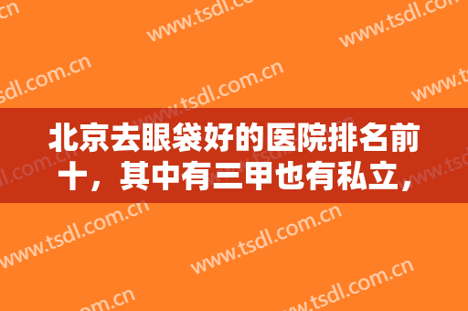 北京去眼袋好的医院排名前十，其中有三甲也有私立，八大处、艺星等追踪！