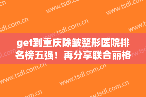 get到重庆除皱整形医院排名榜五强！再分享联合丽格、华美面诊体验(重庆华美整形医院医生排行榜)
