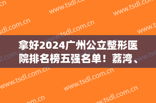 拿好2024广州公立整形医院排名榜五强名单！荔湾、第12人民被关注多(广州整形医院排名前三)