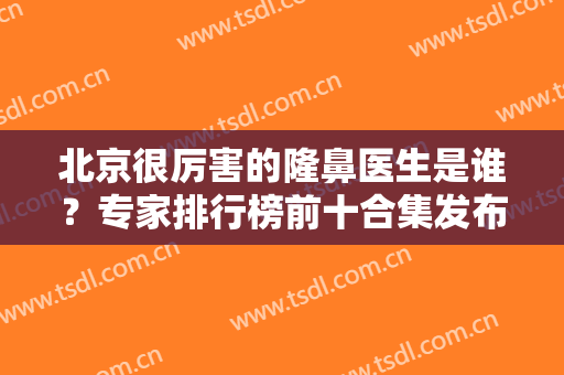 北京很厉害的隆鼻医生是谁？专家排行榜前十合集发布！鼻王花落谁家？