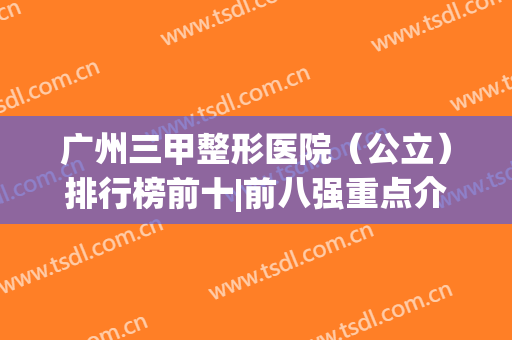 广州三甲整形医院（公立）排行榜前十|前八强重点介绍|有哪些|哪家好(广州正规整形三甲医院排名)