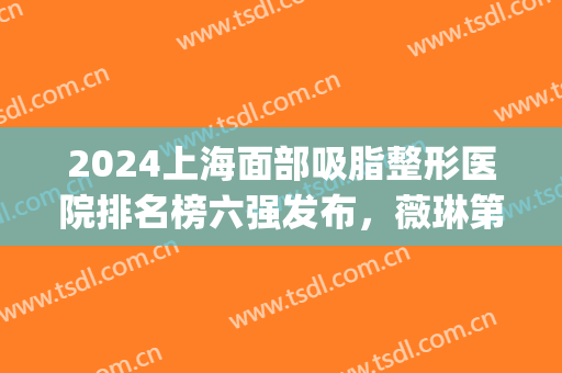 2024上海面部吸脂整形医院排名榜六强发布，薇琳第三|容妍终于上榜了