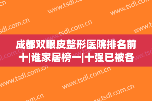 成都双眼皮整形医院排名前十|谁家居榜一|十强已被各大品牌融入！(成都哪家整形医院双眼皮做得好)