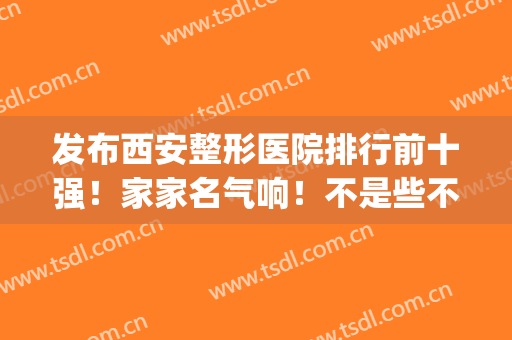 发布西安整形医院排行前十强！家家名气响！不是些不知名小机构(西安前三名的整形医院)