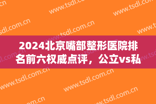 2024北京嘴部整形医院排名前六权威点评，公立vs私立|名次大变化(做嘴巴整形厉害的医院)