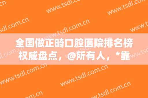 全国做正畸口腔医院排名榜权威盘点，@所有人，*靠谱的还是这6家(牙齿正畸最好的医院)