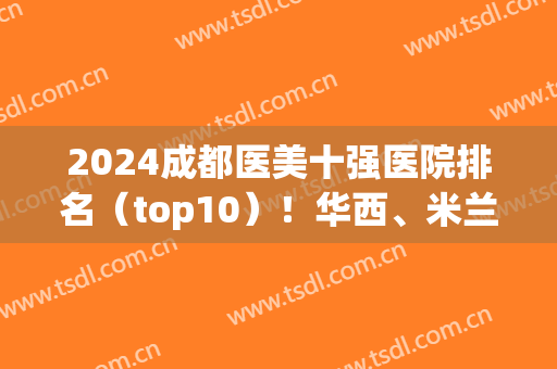 2024成都医美十强医院排名（top10）！华西、米兰柏羽、八大处等任你选择！(成都医美十强排行)