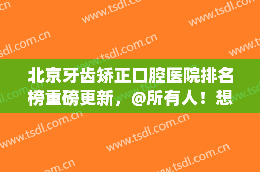 北京牙齿矫正口腔医院排名榜重磅更新，@所有人！想找公立的收藏了(北京牙齿矫正医院排行)