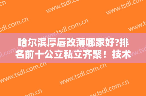 哈尔滨厚唇改薄哪家好?排名前十公立私立齐聚！技术高低你们说了算！