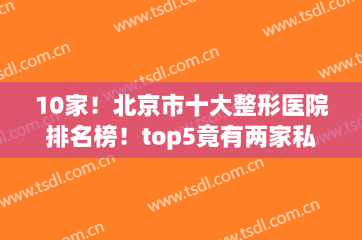 10家！北京市十大整形医院排名榜！top5竟有两家私立伊美尔、联合丽格入围