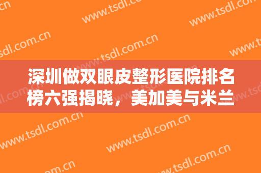 深圳做双眼皮整形医院排名榜六强揭晓，美加美与米兰柏羽，你一定要知道！