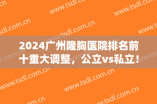 2024广州隆胸医院排名前十重大调整，公立vs私立！一文速览(广州隆胸三甲医院)