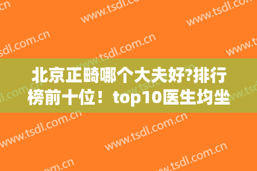 北京正畸哪个大夫好?排行榜前十位！top10医生均坐诊知名公立口腔科~(北京口腔科正畸最好的医院)