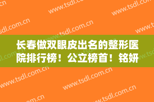 长春做双眼皮出名的整形医院排行榜！公立榜首！铭妍实力获第二名(长春双眼皮手术整形医院)