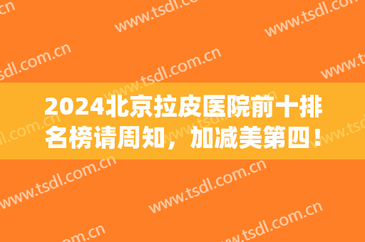 2024北京拉皮医院前十排名榜请周知，加减美第四！前三竟是这些(北京拉皮医生排名)