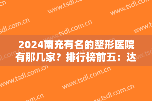 2024南充有名的整形医院有那几家？排行榜前五：达芬奇、阿蓝、川北医学院等入围