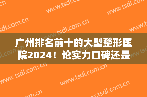 广州排名前十的大型整形医院2024！论实力口碑还是看专家审美！(广州前三名的整形医院)