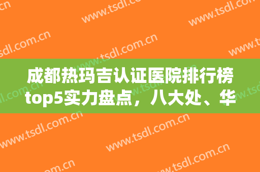 成都热玛吉认证医院排行榜top5实力盘点，八大处、华美紫馨悄悄入围(热玛吉北京认证医院有哪些)
