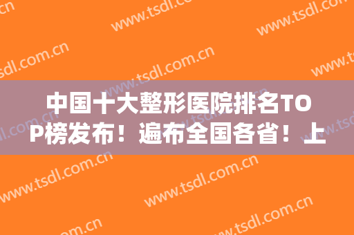 中国十大整形医院排名TOP榜发布！遍布全国各省！上海地区占比较大(上海知名整形医院排名)
