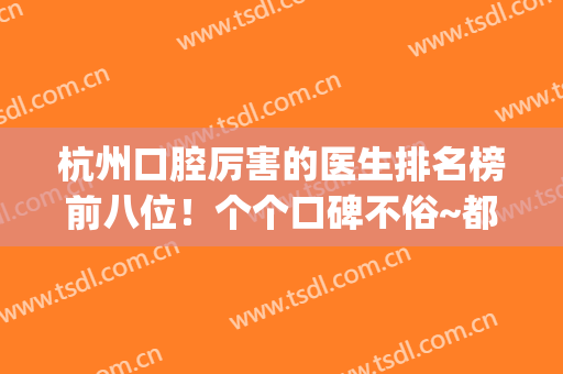 杭州口腔厉害的医生排名榜前八位！个个口碑不俗~都坐诊大名气牙科(杭州口腔医院最好的医生)