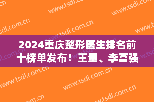 2024重庆整形医生排名前十榜单发布！王量、李富强等专家口碑靠前！(重庆前三名的整形医院)