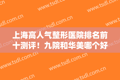 上海高人气整形医院排名前十测评！九院和华美哪个好？(上海华美与九院哪个好)