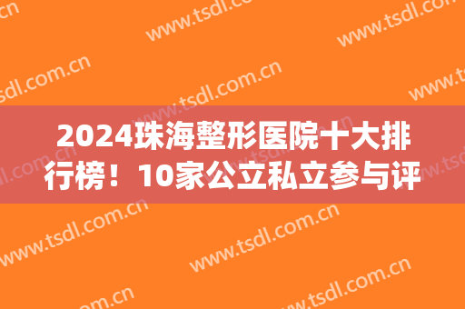 2024珠海整形医院十大排行榜！10家公立私立参与评比,排名结果太意外(珠海整形医院排名前三的)