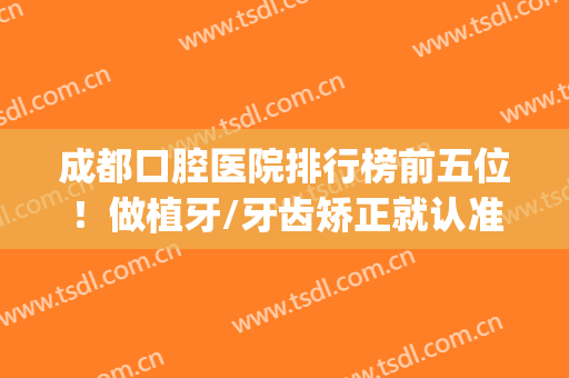 成都口腔医院排行榜前五位！做植牙/牙齿矫正就认准这几家牙科~(成都口碑较好的种植牙医院)