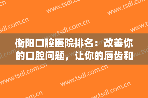 衡阳口腔医院排名：改善你的口腔问题，让你的唇齿和外貌一样美丽(衡阳齿艺佳口腔)