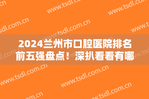 2024兰州市口腔医院排名前五强盘点！深扒看看有哪些入围？价格请查收