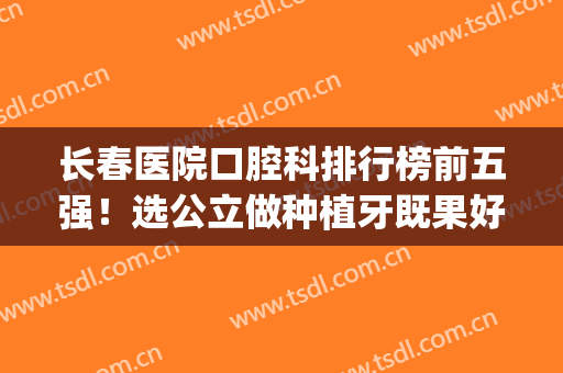 长春医院口腔科排行榜前五强！选公立做种植牙既果好价格又透明(长春市种植牙哪里医院好)