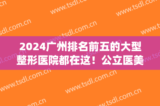 2024广州排名前五的大型整形医院都在这！公立医美科室领衔！私立紧跟top5