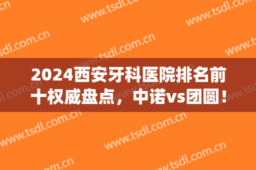 2024西安牙科医院排名前十权威盘点，中诺vs团圆！技术实力不可小觑(西安哪家牙科医院性价比高)