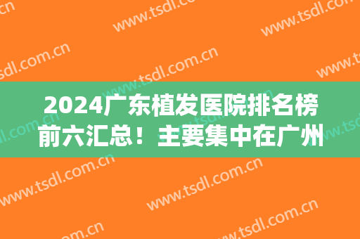 2024广东植发医院排名榜前六汇总！主要集中在广州、东莞、佛山等地！(广州植发公认最好的医院排行榜)