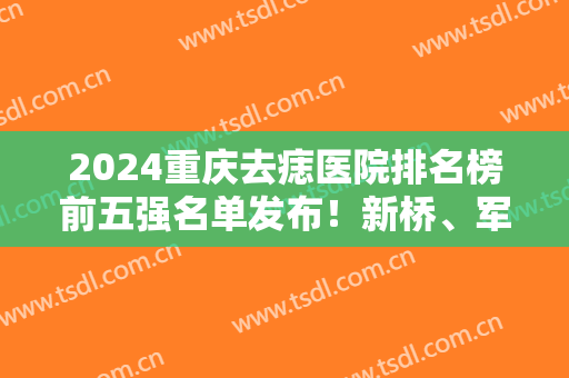 2024重庆去痣医院排名榜前五强名单发布！新桥、军科等上榜实至名归！价格同步