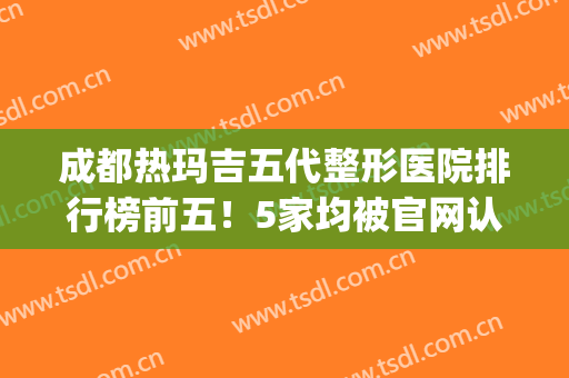 成都热玛吉五代整形医院排行榜前五！5家均被官网认证_价格全新可查